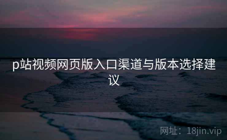 p站视频网页版入口渠道与版本选择建议