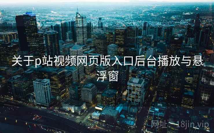 关于p站视频网页版入口后台播放与悬浮窗