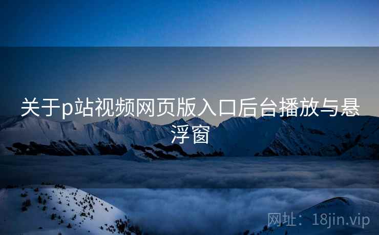 关于p站视频网页版入口后台播放与悬浮窗