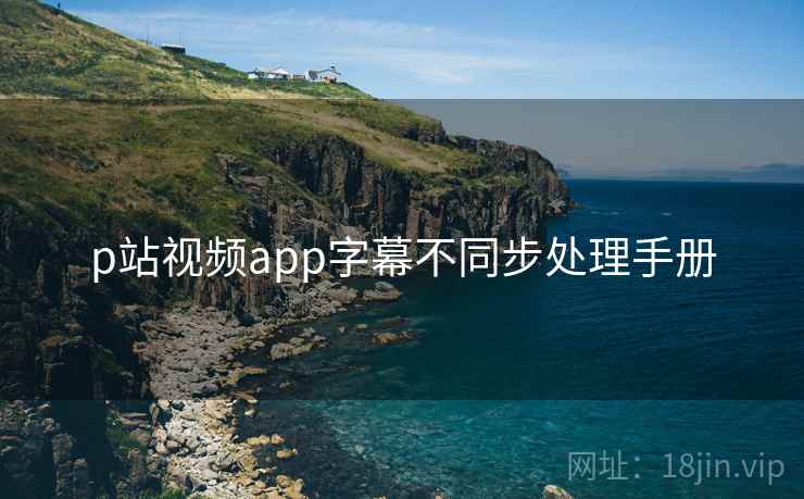 p站视频app字幕不同步处理手册 p站视频app字幕不同步处理手册